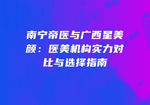 南宁帝医与广西星美颜：医美机构实力对比与选择指南