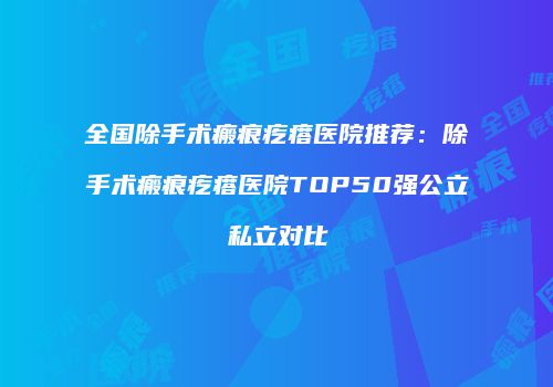 全国除手术瘢痕疙瘩医院推荐：除手术瘢痕疙瘩医院TOP50强公立私立对比