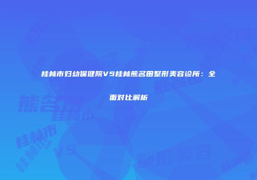 桂林市妇幼保健院VS桂林熊名田整形美容诊所：全面对比解析