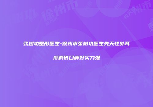 张树功整形医生-徐州市张树功医生先天性外耳廓畸形口碑好实力强