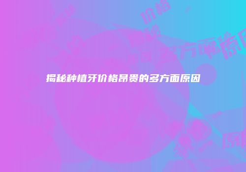 揭秘种植牙价格昂贵的多方面原因