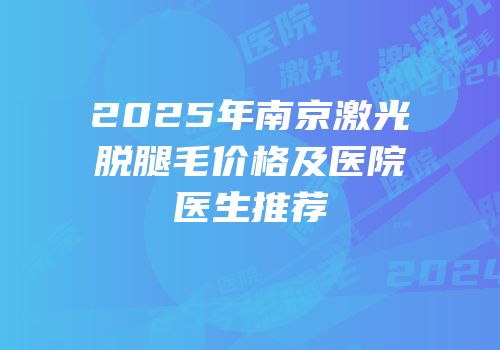2025年南京激光脱腿毛价格及医院医生推荐