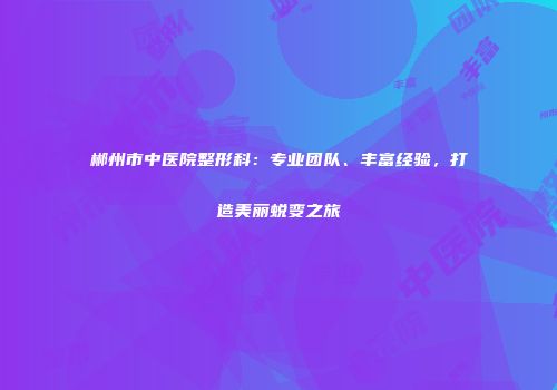 郴州市中医院整形科：专业团队、丰富经验，打造美丽蜕变之旅