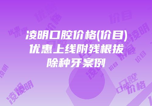 凌明口腔价格(价目)优惠上线附残根拔除种牙案例