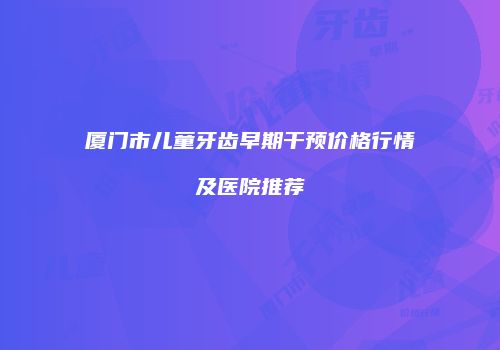 厦门市儿童牙齿早期干预价格行情及医院推荐