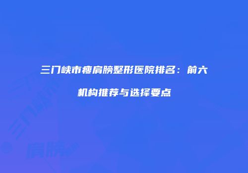 三门峡市瘦肩膀整形医院排名：前六机构推荐与选择要点