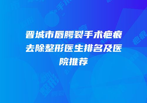 晋城市唇腭裂手术疤痕去除整形医生排名及医院推荐
