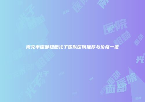 南充市面部粗糙光子嫩肤医院推荐与价格一览