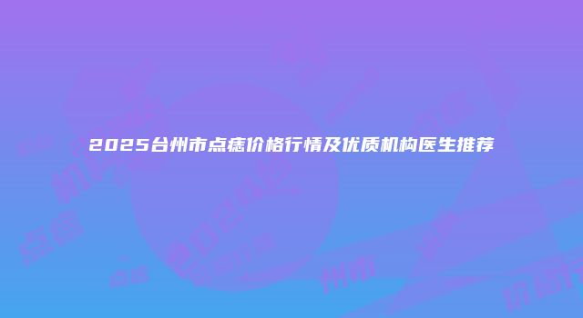 2025台州市点痣价格行情及优质机构医生推荐