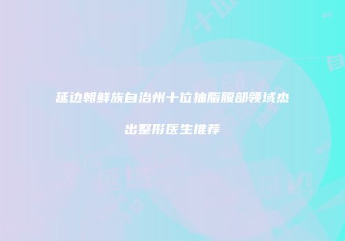 延边朝鲜族自治州十位抽脂腹部领域杰出整形医生推荐