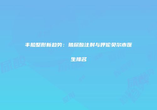 丰脸整形新趋势：玻尿酸注射与呼伦贝尔市医生排名