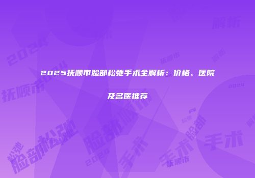 2025抚顺市脸部松弛手术全解析：价格、医院及名医推荐