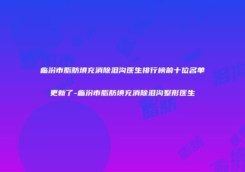 临汾市脂肪填充消除泪沟医生排行榜前十位名单更新了-临汾市脂肪填充消除泪沟整形医生