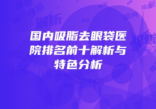 国内吸脂去眼袋医院排名前十解析与特色分析