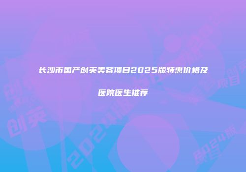 长沙市国产创英美容项目2025版特惠价格及医院医生推荐