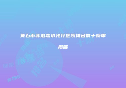 黄石市菲洛嘉水光针医院排名前十榜单揭晓