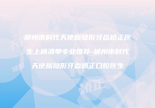 郴州市时代天使版隐形牙齿矫正医生上榜清单专业推荐-郴州市时代天使版隐形牙齿矫正口腔医生