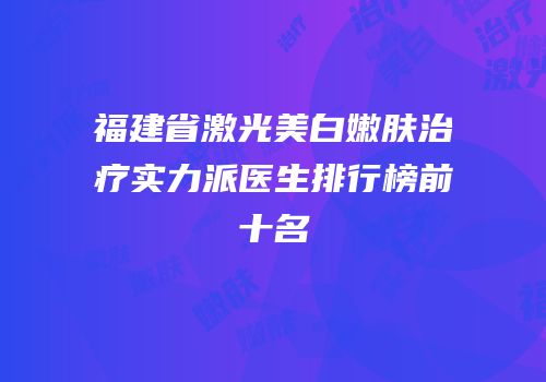 福建省激光美白嫩肤治疗实力派医生排行榜前十名