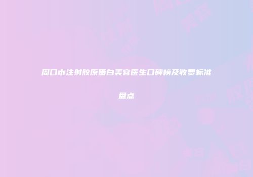 周口市注射胶原蛋白美容医生口碑榜及收费标准盘点