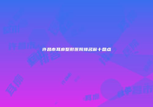 许昌市耳廓整形医院排名前十盘点