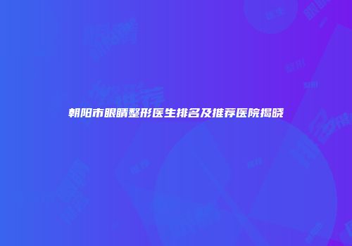 朝阳市眼睛整形医生排名及推荐医院揭晓