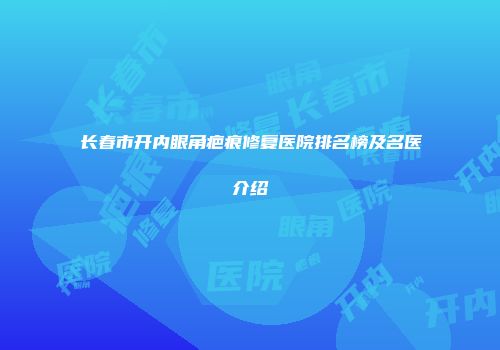 长春市开内眼角疤痕修复医院排名榜及名医介绍