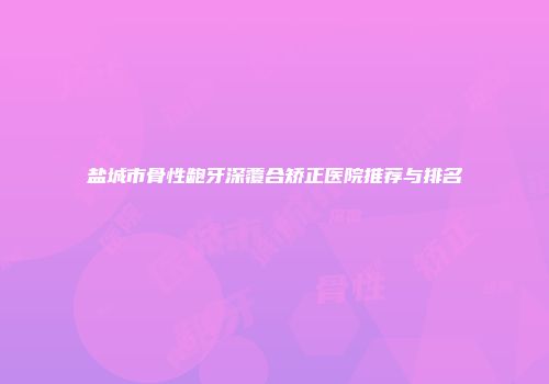盐城市骨性龅牙深覆合矫正医院推荐与排名