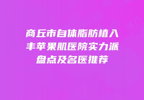 商丘市自体脂肪植入丰苹果肌医院实力派盘点及名医推荐