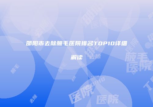 邵阳市去除腋毛医院排名TOP10详细解读