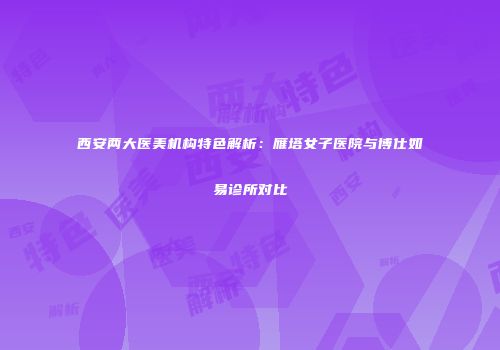 西安两大医美机构特色解析：雁塔女子医院与博仕如易诊所对比