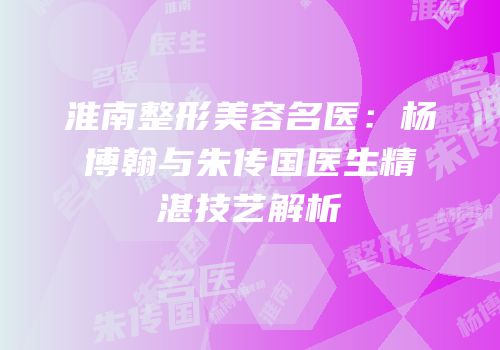 淮南整形美容名医：杨博翰与朱传国医生精湛技艺解析