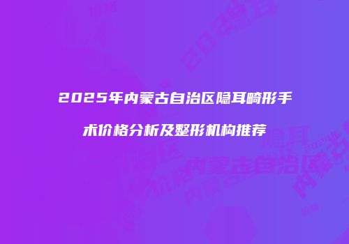 2025年内蒙古自治区隐耳畸形手术价格分析及整形机构推荐