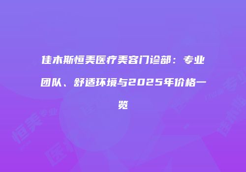 佳木斯恒美医疗美容门诊部：专业团队、舒适环境与2025年价格一览