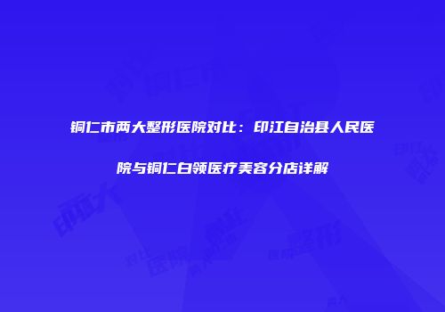 铜仁市两大整形医院对比：印江自治县人民医院与铜仁白领医疗美容分店详解