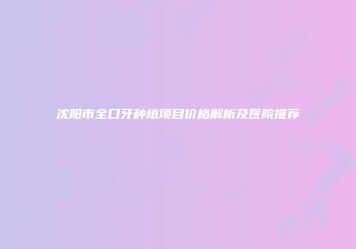 沈阳市全口牙种植项目价格解析及医院推荐