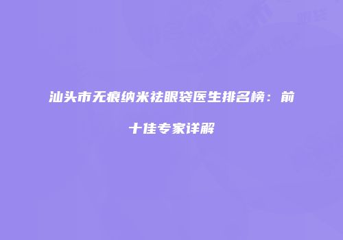 汕头市无痕纳米祛眼袋医生排名榜：前十佳专家详解