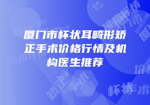 厦门市杯状耳畸形矫正手术价格行情及机构医生推荐
