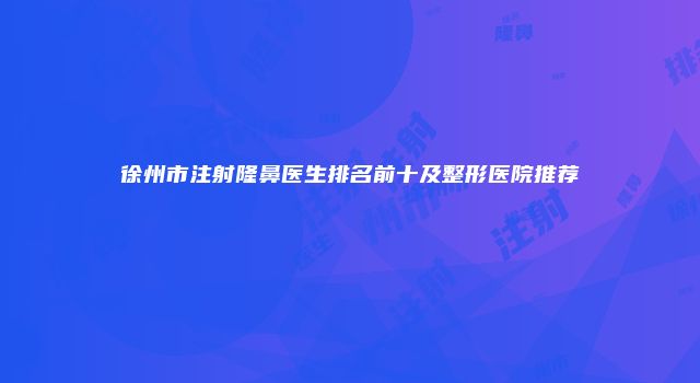徐州市注射隆鼻医生排名前十及整形医院推荐