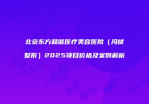 北京东方和谐医疗美容医院（冯斌整形）2025项目价格及案例解析