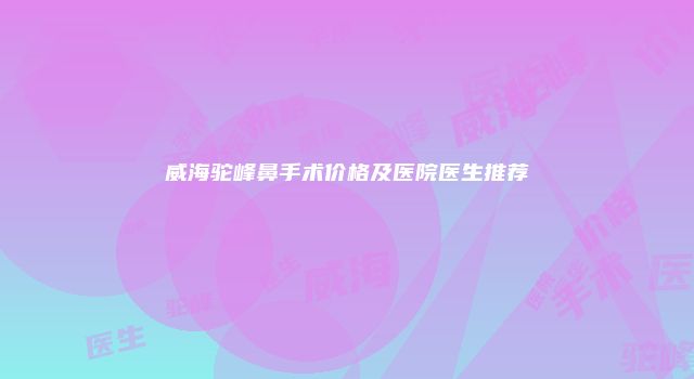 威海驼峰鼻手术价格及医院医生推荐