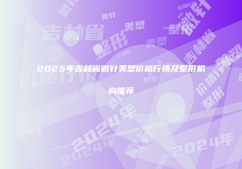 2025年吉林省微针美塑价格行情及整形机构推荐