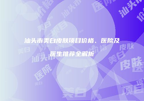 汕头市美白皮肤项目价格、医院及医生推荐全解析