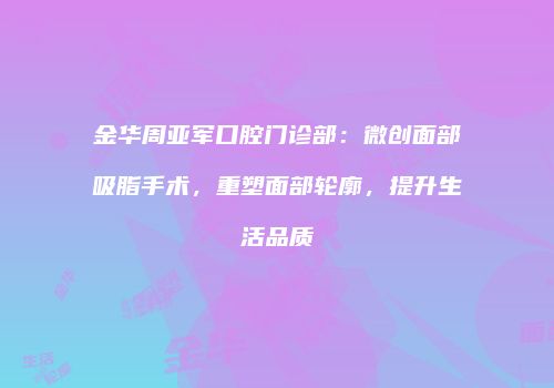金华周亚军口腔门诊部：微创面部吸脂手术，重塑面部轮廓，提升生活品质