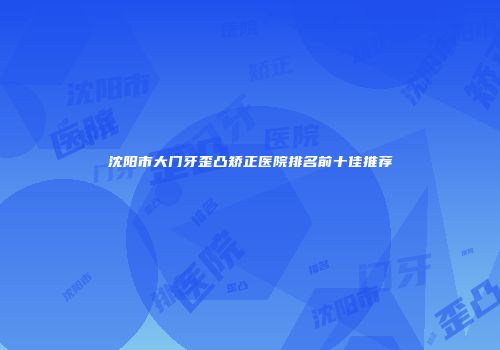 沈阳市大门牙歪凸矫正医院排名前十佳推荐