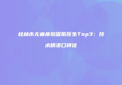 桂林市无痛瘦脸吸脂医生Top3：技术精湛口碑佳