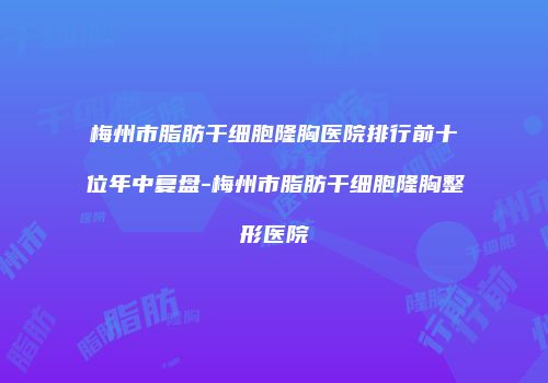 梅州市脂肪干细胞隆胸医院排行前十位年中复盘-梅州市脂肪干细胞隆胸整形医院