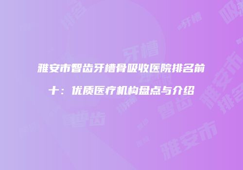 雅安市智齿牙槽骨吸收医院排名前十：优质医疗机构盘点与介绍