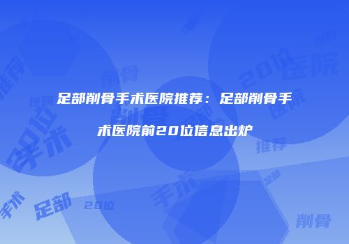 足部削骨手术医院推荐：足部削骨手术医院前20位信息出炉