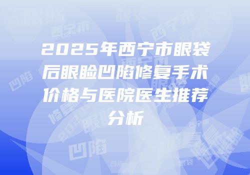 2025年西宁市眼袋后眼睑凹陷修复手术价格与医院医生推荐分析