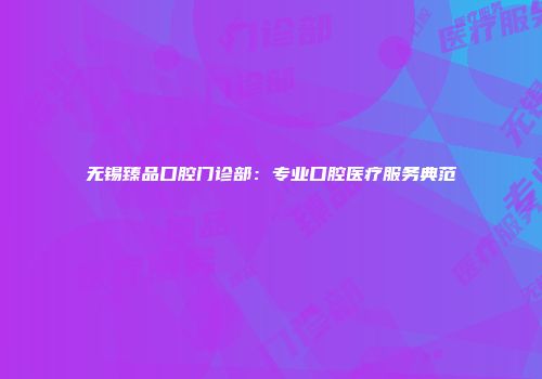 无锡臻品口腔门诊部：专业口腔医疗服务典范